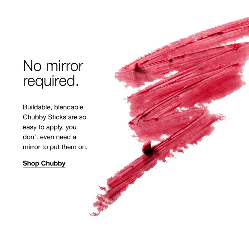 No mirror required. Buildable, blendable Chubby Sticks are so easy to apply, you don’t even need a mirror to put them on. Shop Chubby