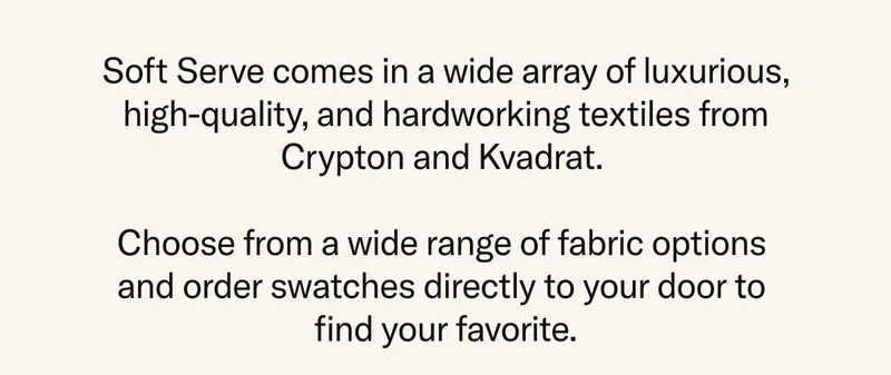 Soft Serve comes in a wide array of luxurious, high-quality, and hardworking textiles from Crypton and Kvadrat. Choose from a wide range of fabric options and order swatches directly to your door to find your favorite.