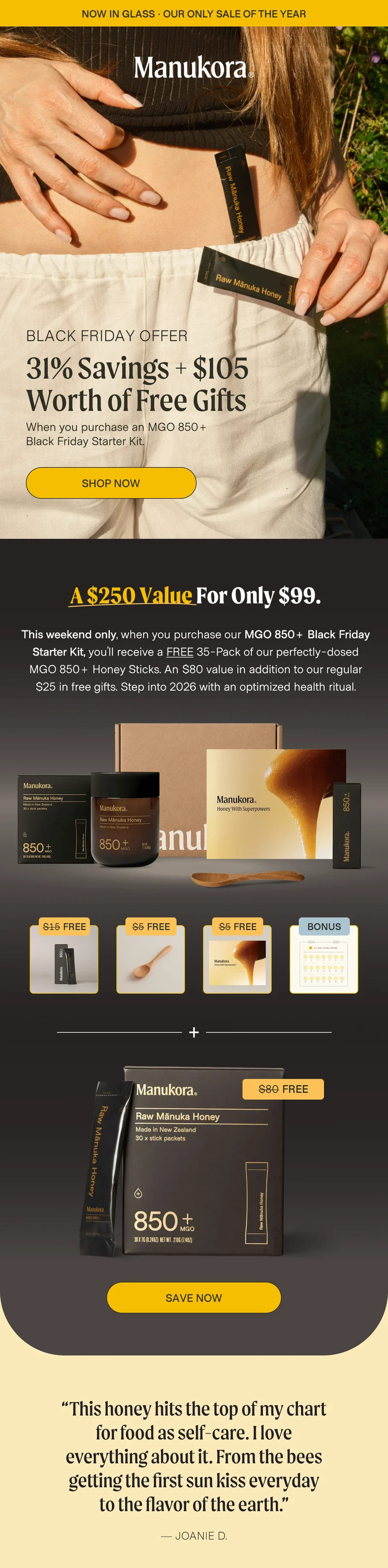 now in glass · OUR ONLY SALE OF THE YEAR BLACK FRIDAY OFFER 31% Savings + $105 Worth of Free Gifts When you purchase an MGO 850+ Black Friday Starter Kit. Shop now a $250 value for only $99.  This weekend only, when you purchase our MGO 850+ Black Friday Starter Kit, you’ll receive a FREE 35-Pack of our perfectly-dosed MGO 850+ Honey Sticks. An $80 value in addition to our regular $25 in free gifts. Step into 2026 with an optimized health ritual.  $15 Free $5 Free $5 Free Bonus $80 Free Save now “This honey hits the top of my chart for food as self-care. I love everything about it. From the bees getting the first sun kiss everyday to the flavor of the earth.” — Joanie D.