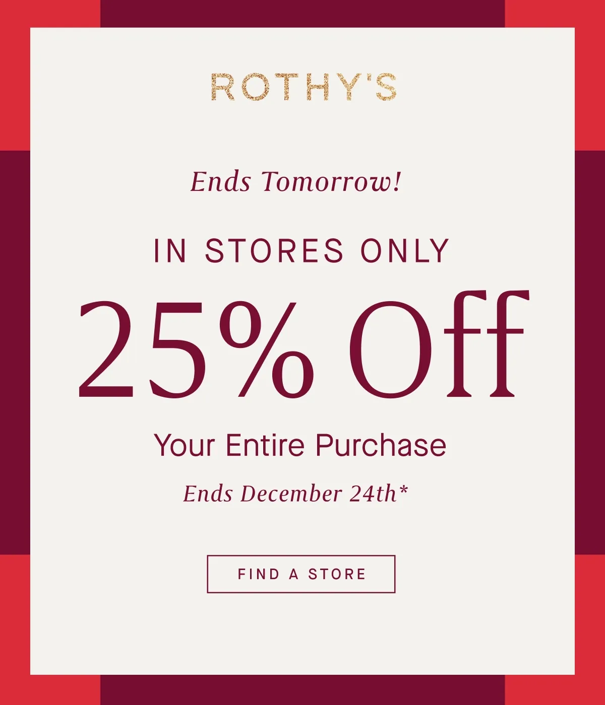 Ends Tomorrow! IN STORES ONLY 25% Off Your Entire Purchase Ends December 24th* FIND A STORE