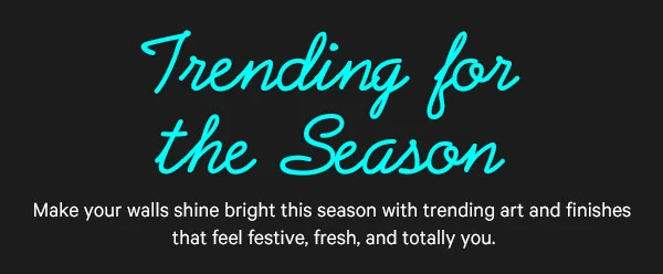 Trending for the Season: Make your walls shine bright this season with trending art and finishes that feel festive, fresh, and totally you.