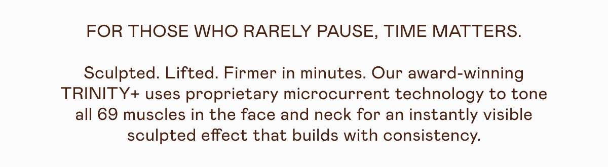 For those who rarely pause, time matters. Sculpted. Lifted. Firmer in minutes. Our award-winning TRINITY+ uses proprietary microcurrent technology to tone all 69 muscles in the face and neck for an instantly visible sculpted effect that builds with consistency.