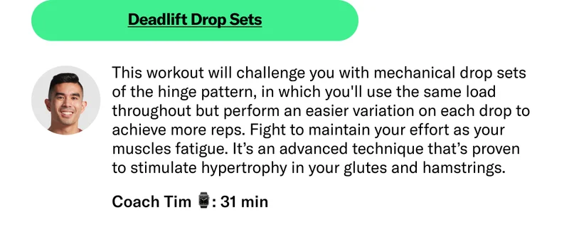 Deadlift Drop Sets This workout will challenge you with mechanical drop sets of the hinge pattern, in which you'll use the same load throughout but perform an easier variation on each drop to achieve more reps. Fight to maintain your effort as your muscles fatigue. It’s an advanced technique that’s proven to stimulate hypertrophy in your glutes and hamstrings. Coach Tim 31 min