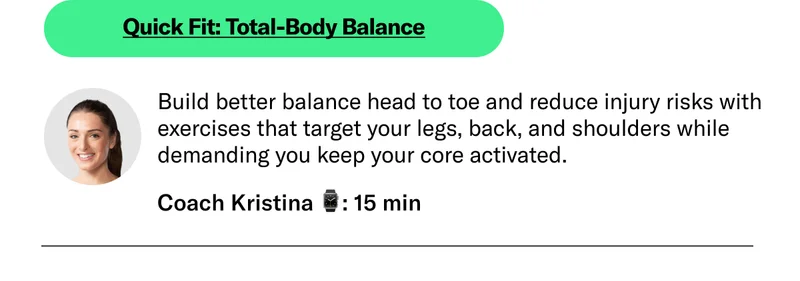 Quick Fit: Total-Body Balance Build better balance head to toe and reduce injury risks with exercises that target your legs, back, and shoulders while demanding you keep your core activated.  Coach Kristina 15 min