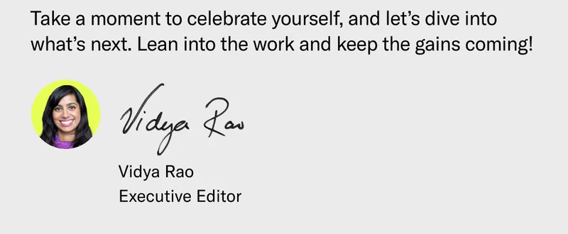 Take a moment to celebrate yourself, and let’s dive into what’s next. Lean into the work and keep the gains coming! Vidya Rao Executive Editor
