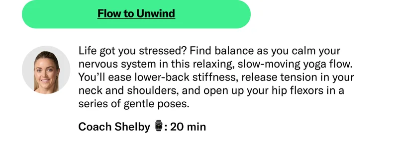 Flow to Unwind Life got you stressed? Find balance as you calm your nervous system in this relaxing, slow-moving yoga flow. You’ll ease lower-back stiffness, release tension in your neck and shoulders, and open up your hip flexors in a series of gentle poses.  Coach Shelby 20 min