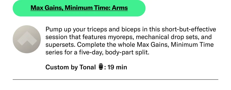 Max Gains, Minimum Time: Arms Pump up your triceps and biceps in this short-but-effective session that features myoreps, mechanical drop sets, and supersets. Complete the whole Max Gains, Minimum Time series for a five-day, body-part split. Custom by Tonal 19 min