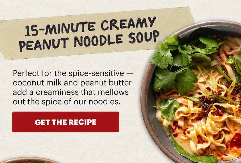 Header: 15-Minute Creamy Peanut Noodle Soup  Sub-header: Perfect for the spice-sensitive — coconut milk and peanut butter add a creaminess that mellows out the spice of our noodles.  CTA: GET THE RECIPE