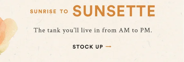 sunrise to sunsette, the tank you'll live in from AM to PM. stock up