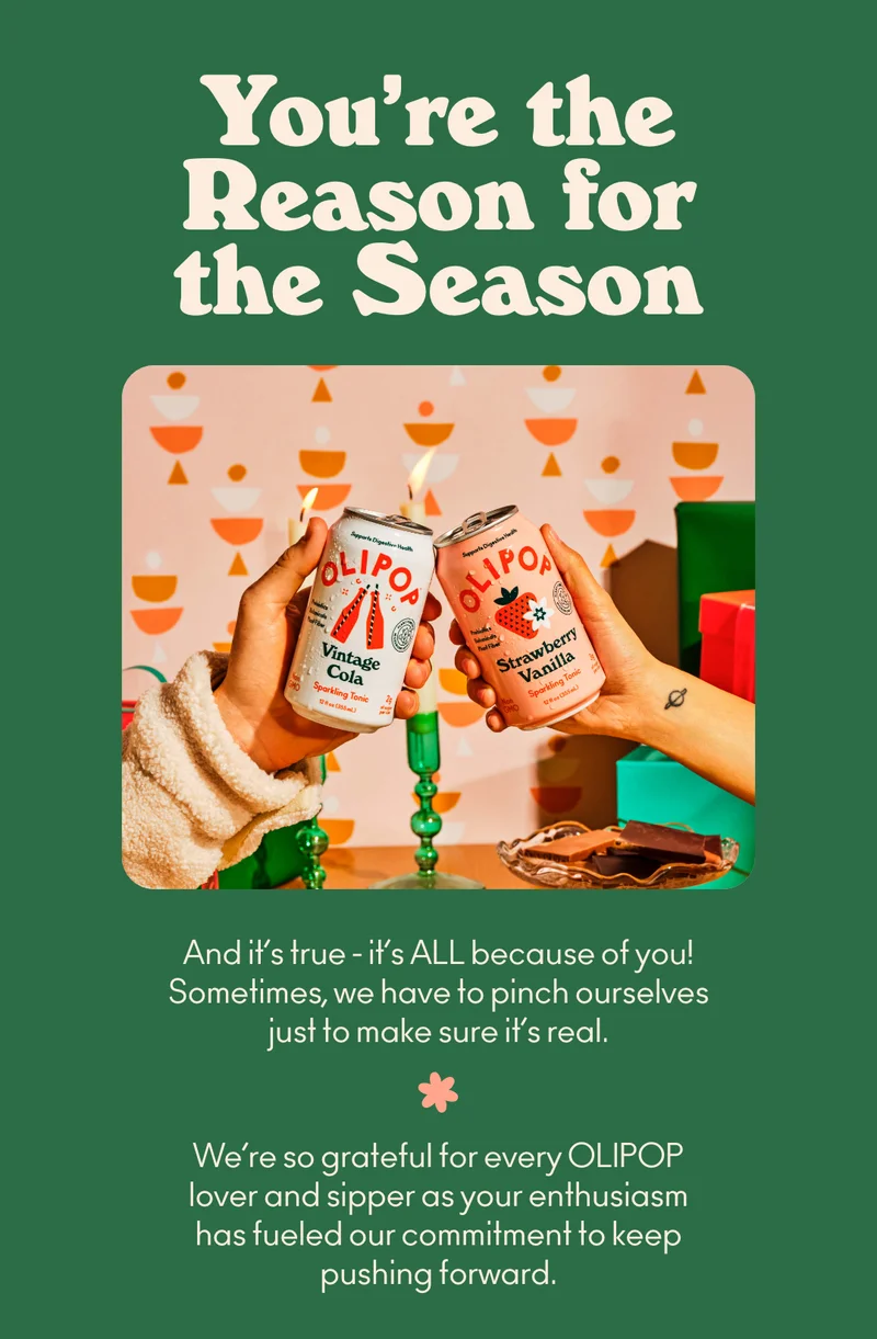 It’s true - it’s ALL because of you! Sometimes, we have to pinch ourselves just to make sure it's real. We’re so grateful for every OLIPOP lover and sipper as your enthusiasm has fueled our commitment to keep pushing forward.