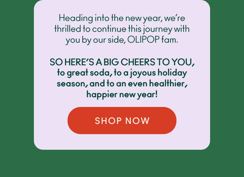 Heading into the new year, we’re thrilled to continue this journey with you by our side, OLIPOP fam. So, here's a big cheers to you, to great soda, to a joyous holiday season, and to an even healthier, happier new year!