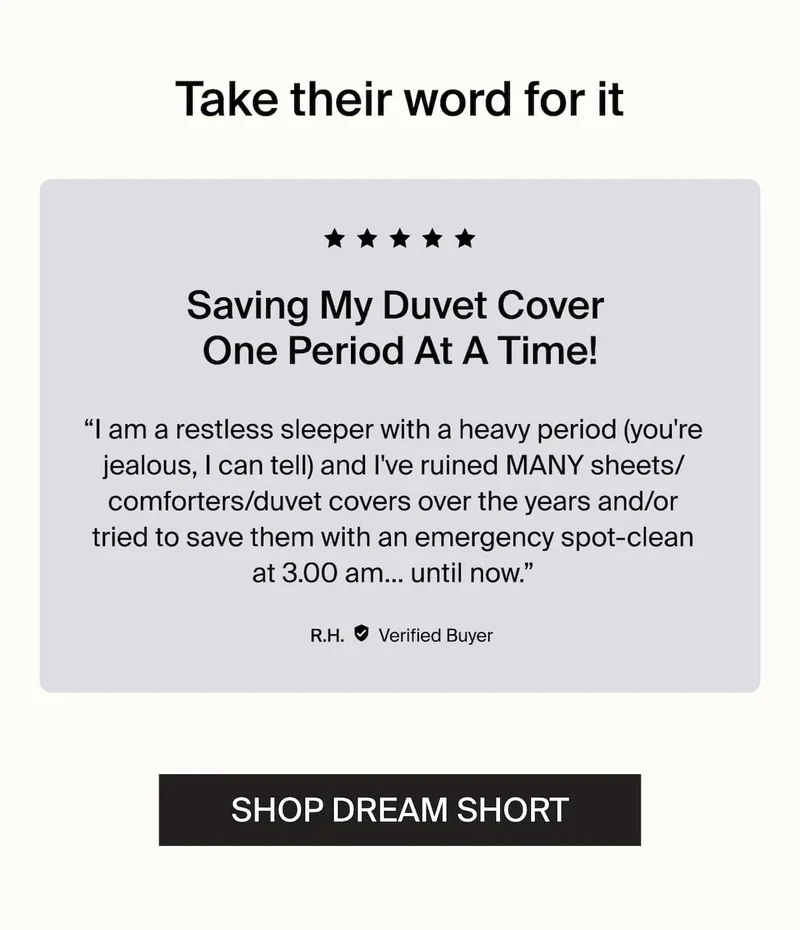 Take their word for it. Saving My Duvet Cover One Period At A Time! -R.H. Verified Buyer SHOP DREAM SHORT