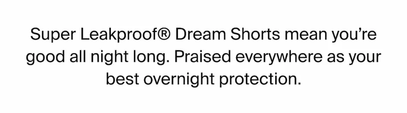 Super Leakproof Dream Shorts mean you're good all night long. Praised everywhere as your best overnight protection.