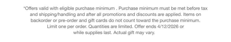 *Offers valid with eligible purchase minimum . Purchase minimum must be met before tax and shipping/handling and after all promotions and discounts are applied. Items on backorder or pre-order and gift cards do not count toward the purchase minimum. Limit one per order. Quantities are limited. Offer ends 4/12/2026 or while supplies last. Actual gift may vary.