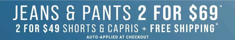 Jeans & Pants 2 For $69* 2 For $49 Shorts & Capris + Free Shipping* Auto-Applied At Checkout