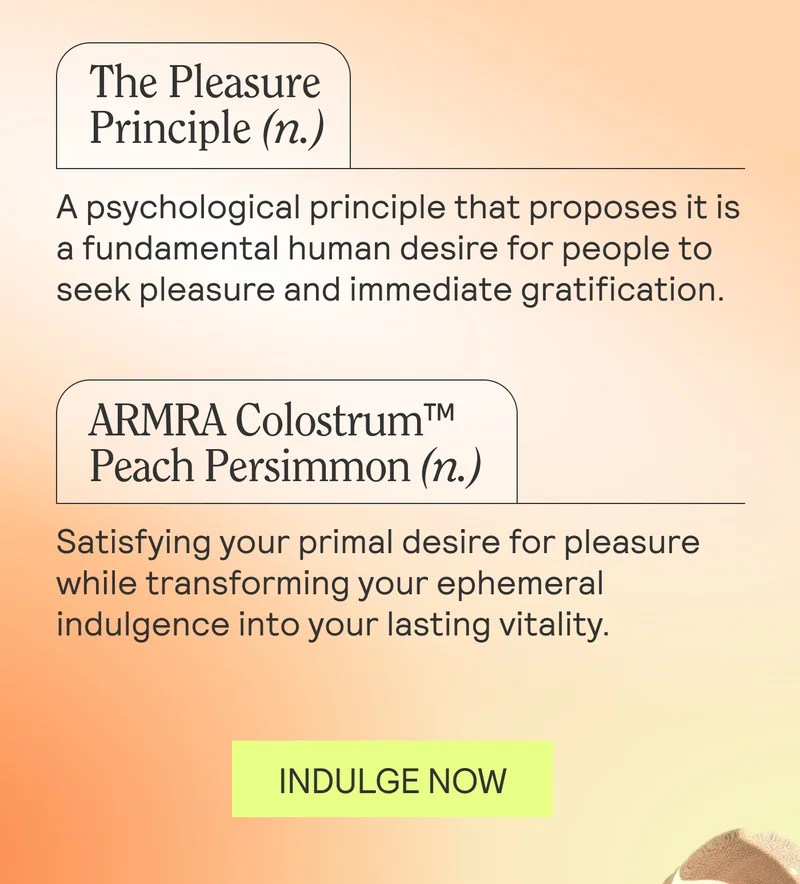 The Pleasure Principle (n.) A psychological principle that proposes it is a fundamental human desire for people to seek pleasure and immediate gratification.   ARMRA Colostrum™ Peach Persimmon (n.): Satisfying your primal desire for pleasure while transforming your ephemeral indulgence into your lasting vitality.