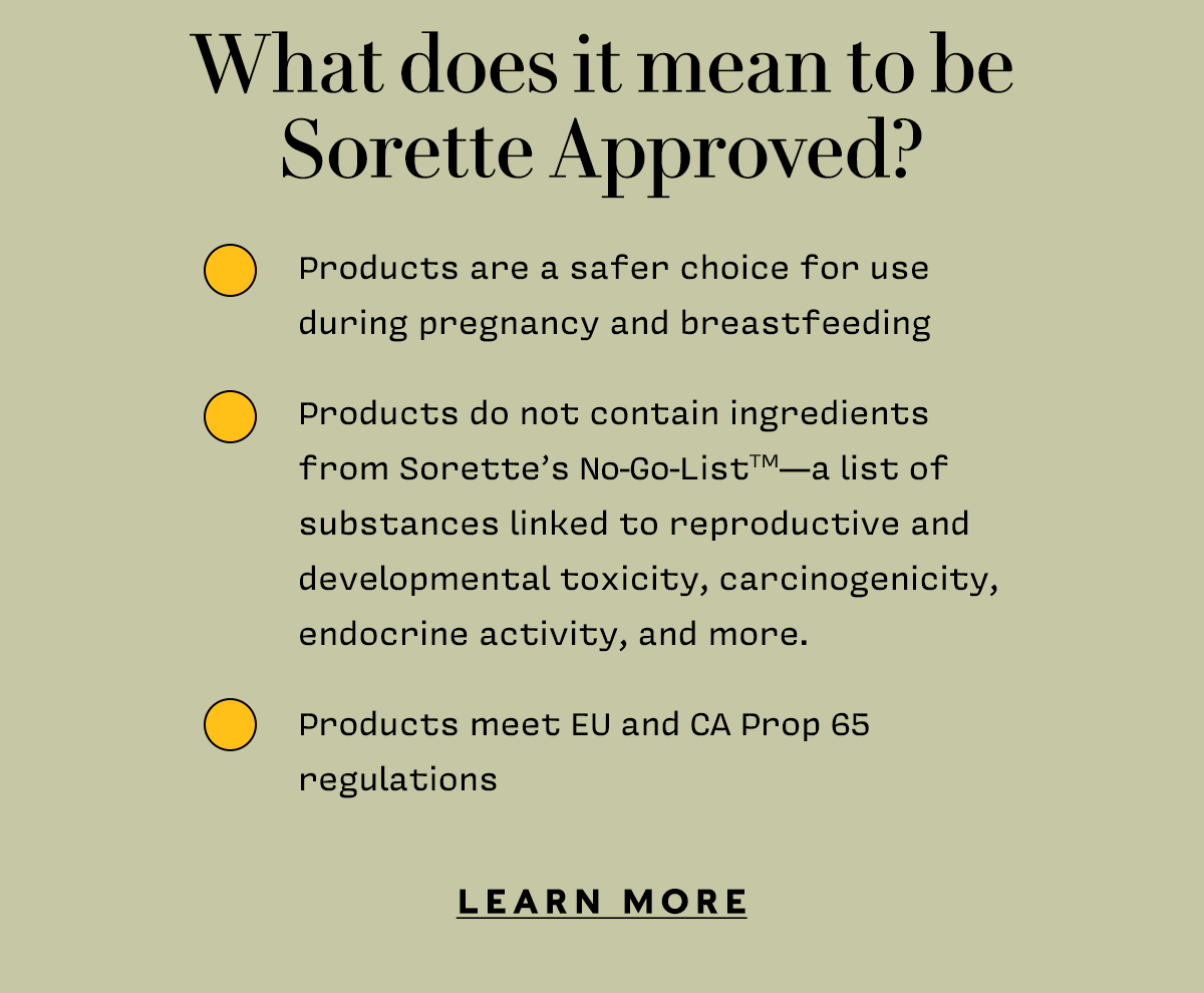 What does it mean to be Sorette Approved? ✅Products are a safer choice for use during pregnancy and breastfeeding ✅Products do not contain ingredients from Sorette’s No-Go-ListTM— a list of substances linked to reproductive and developmental toxicity, carcinogenicity, endocrine activity, and more. ✅Products meet EU and CA Prop 65 regulations   LEARN MORE