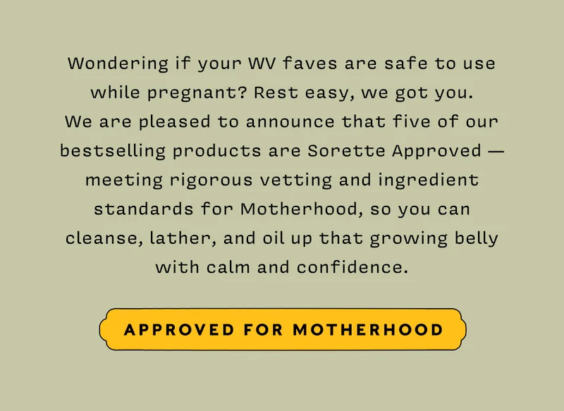 Wondering if your WV faves are safe to use while pregnant? Rest easy, we got you. We are pleased to announce that five of our bestselling products are Sorette Approved — meeting rigorous vetting and ingredient standards for Motherhood, so you can cleanse, lather, and oil up that growing belly with calm and confidence.