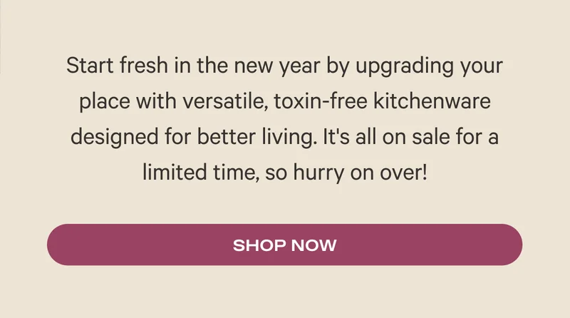 Start fresh in the new year by upgrading your place with versatile, toxin-free kitchenware designed for better living. It's all on sale for a limited time, so hurry on over!