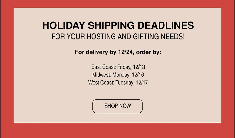 HOLIDAY SHIPPING DEADLINES |  For delivery by 12/24, order by:  East Coast: Friday, 12/13 Midwest: Monday, 12/16 West Coast: Tuesday, 12/17