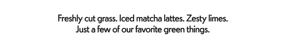 Freshly cut grass. Iced matcha lattes. Zesty limes. Just a few of our favorite green things.