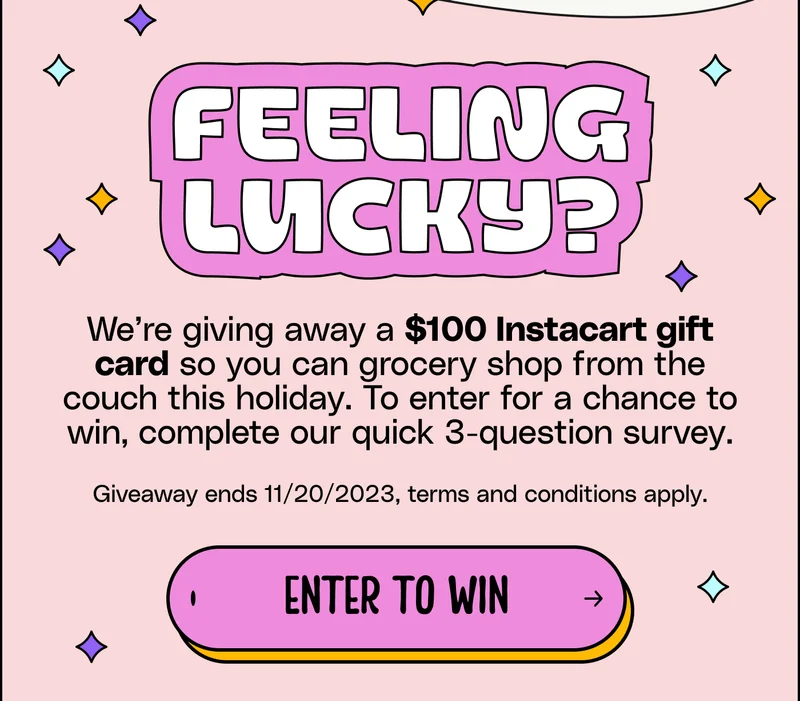 feeling lucky? feeling lucky? feeling lucky? We’re giving away a $100 Instacart gift card so you can grocery shop from the couch this holiday. To enter for a chance to win, complete our quick 3-question survey.  Giveaway ends 11/20/2023, terms and conditions apply. Enter to win