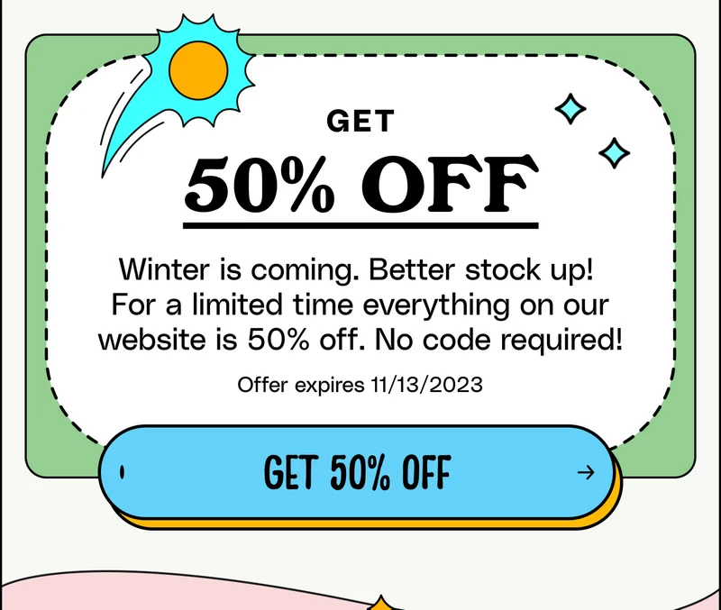 Get 50% off  Winter is coming. Better stock up!  For a limited time everything on our website is 50% off. No code required!   Offer expires 11/13/2023