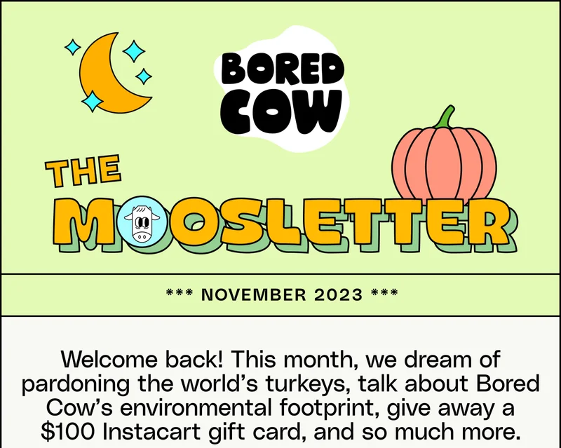The Moosletter, November 2023. Welcome back! This month, we dream of pardoning the world’s turkeys, talk about Bored Cow’s environmental footprint, give away a $100 Instacart gift card, and so much more.
