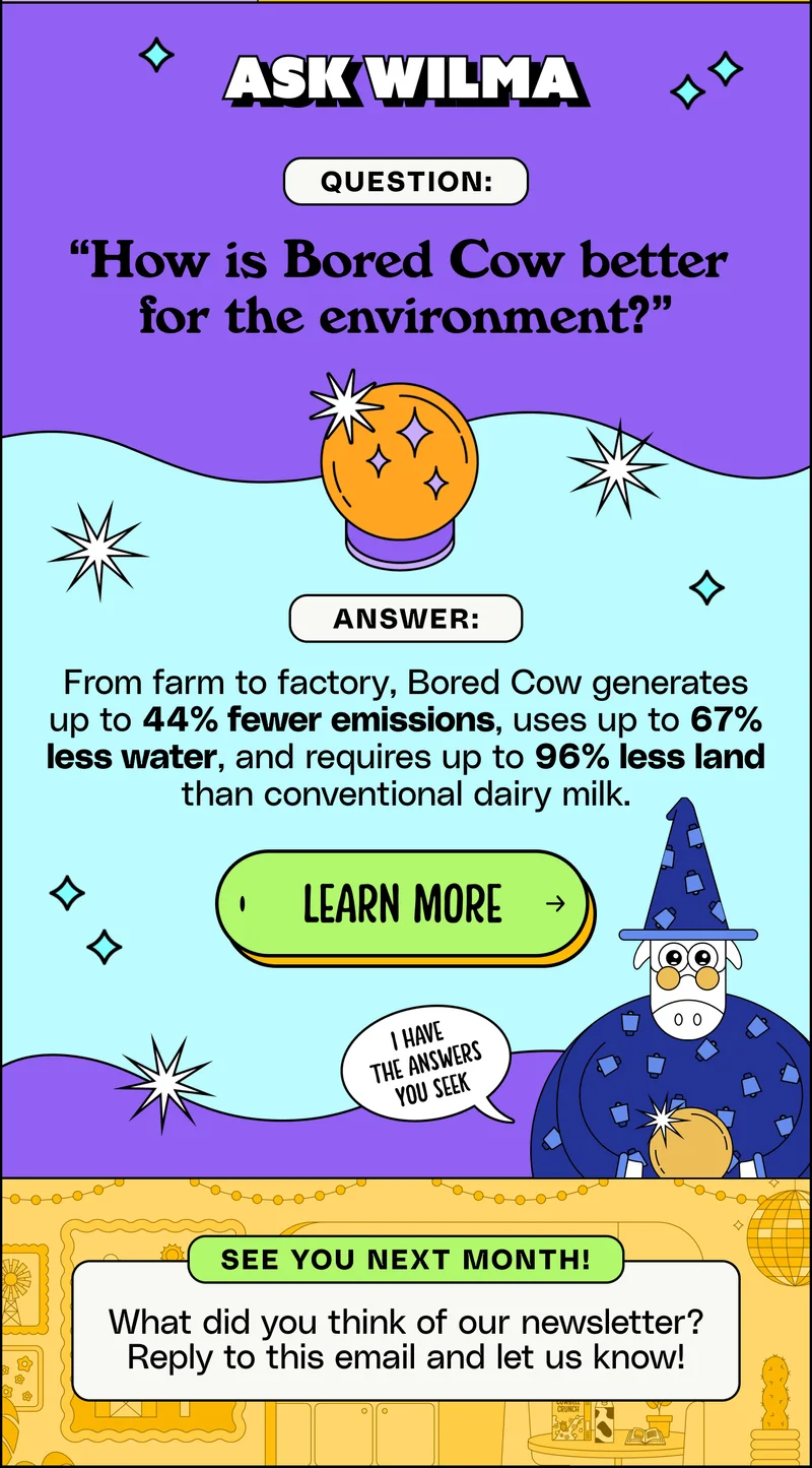Ask Wilma Ask Wilma: Question: “How is Bored Cow better  for the environment?” Answer: From farm to factory, Bored Cow generates up to 44% fewer emissions, uses up to 67% less water, and requires up to 96% less land than conventional dairy milk. Learn more. What did you think of our newsletter? Reply to this email and let us know!