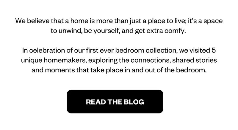We believe that a home is more than just a place to live; it’s a space to unwind, be yourself, and get extra comfy. In celebration of our first ever bedroom collection, we visited 5 unique homemakers across Victoria, exploring the connections, shared stories and moments that take place in and out of the bedroom.