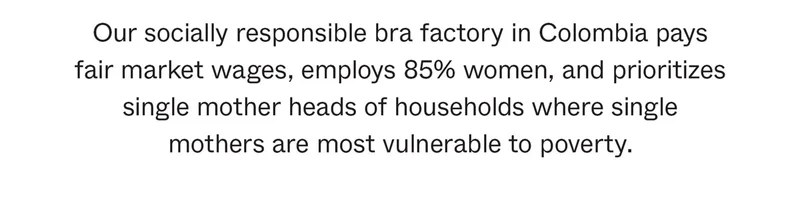 Our socially responsible bra factory in Colombia pays fair market wages, employs 85% women, and prioritizes single mother heads of households where single mothers are most vulnerable to poverty.