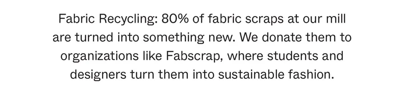 Fabric Recycling: 80% of fabric scraps at our mill are turned into something new. We donate them to organizations like Fabscrap, where students and designers turn them into sustainable fashion.