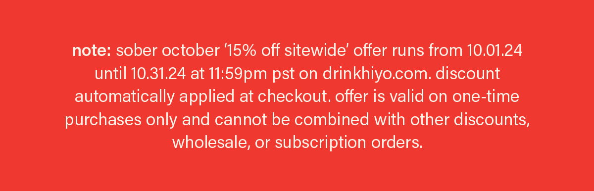 note: sober october '15% off sitewide' offer runs from 10.01.24 until 10.31.24 at 11:59pm pst on drinkhiyo.com. discount automatically applied at checkout. offer is valid on one-time purchases only and cannot be combined with other discounts, wholesale, or subscription orders.