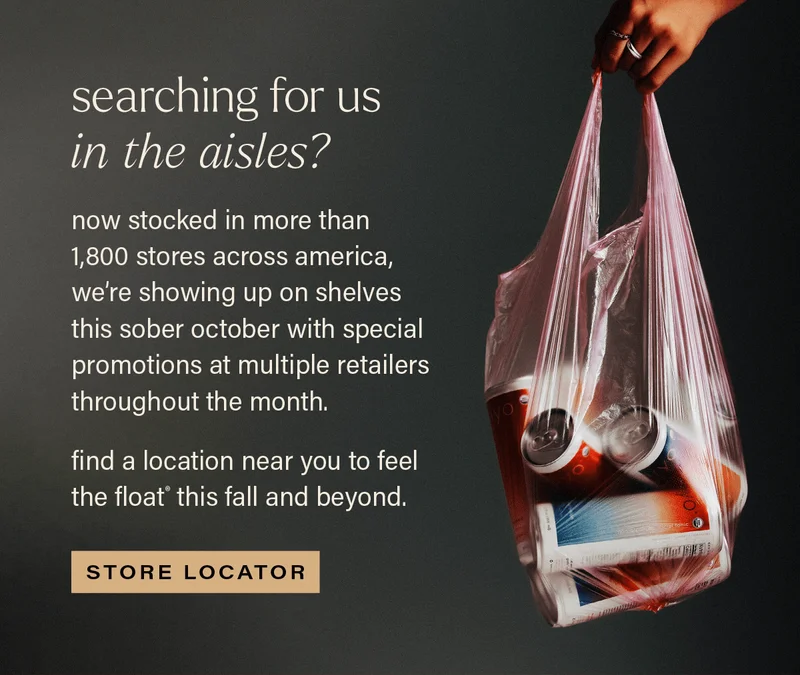 SEARCHING FOR US IN THE AISLES? now stocked in more than 1,800 stores across america, we're showing up on shelves this sober october with special promotions at multiple retailers throughout the month. find a location near your to feel the float® this fall and beyond. [STORE LOCATOR]