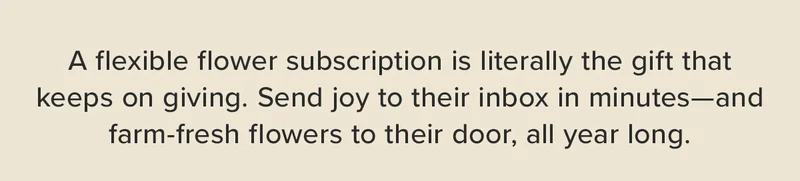 A flexible flower subscription is literally the gift that keeps on giving. Send joy to their inbox in minuets --- and farm-fresh flowers to their door, all year long.