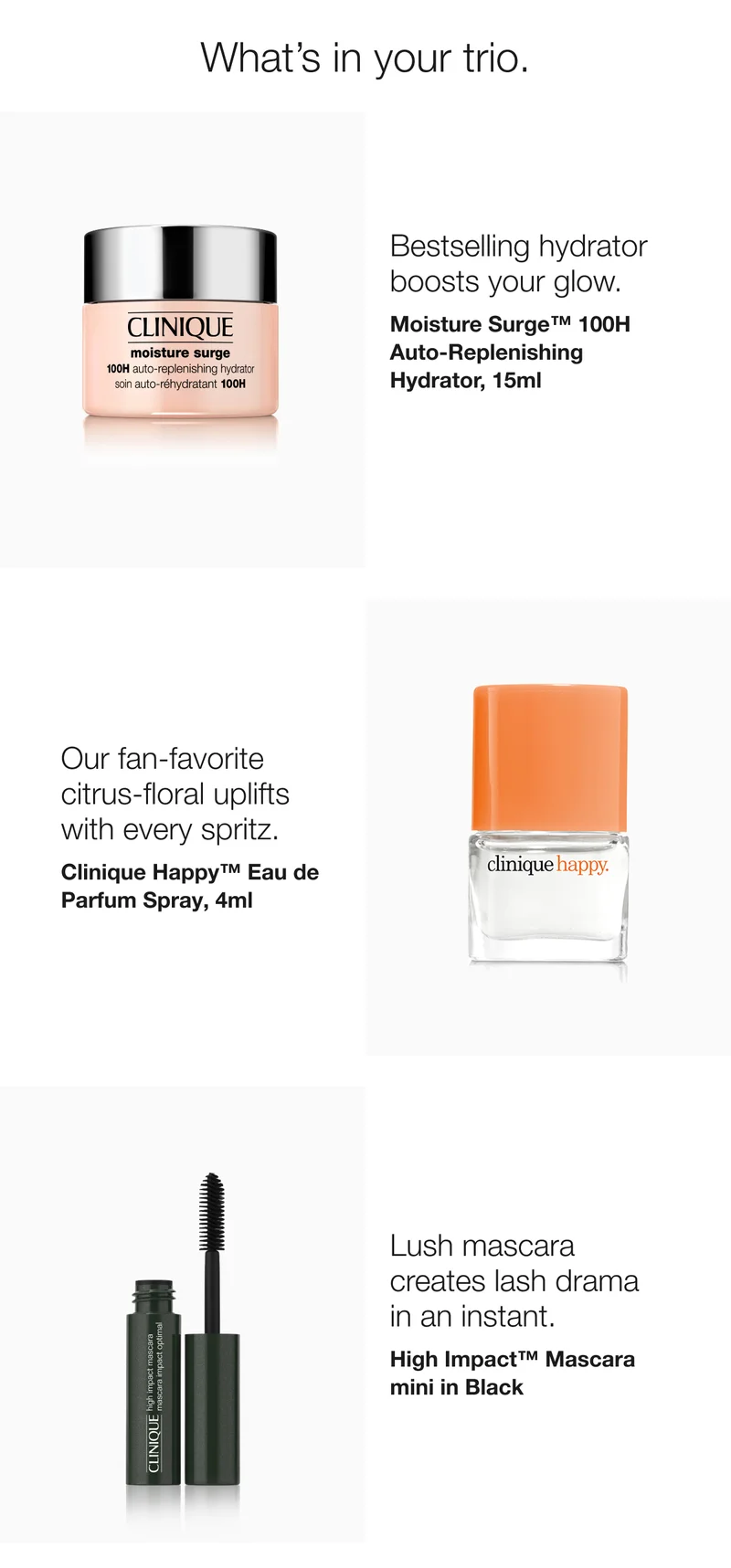 What’s in your trio. | Bestselling hydrator boosts your glow. | Moisture Surge™ 100H Auto-Replenishing Hydrator, 15ml  | Our fan-favorite citrus-floral uplifts with every spritz.  | Clinique Happy™ Eau de Parfum Spray, 4ml  | Lush mascara creates lash drama in an instant.  | High Impact™ Mascara mini in Black
