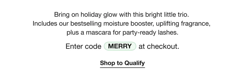 Bring on holiday glow with this bright little trio.  Includes our bestselling moisture booster, uplifting fragrance,  plus a mascara for party-ready lashes. | Enter code discount code at checkout. | Shop to Qualify