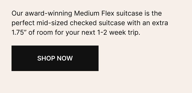 Our award-winning Medium Flex suitcase is a mid-sized checked suitcase with an extra 1.75” of room—perfect for that next 1-2-week trip.