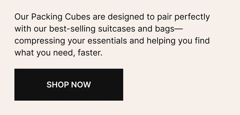 Our Packing Cubes are designed to pair perfectly with our bestselling suitcases and bags—compressing your essentials and helping you find what you need, faster.