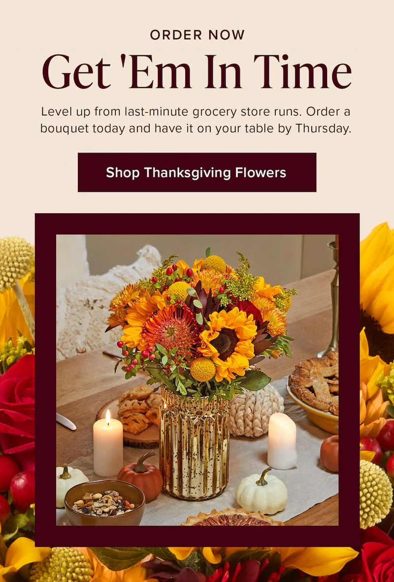 Order Now: Get 'Em In Time. Level up from last-minute grocery store runs. Order a bouquet today and have it on your table by Thursday. Shop Thanksgiving Flowers.