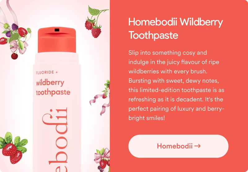 Homebodii Wildberry Toothpaste. Slip into something cosy and indulge in the juicy flavour of ripe wildberries with every brush. Bursting with sweet, dewy notes, this limited-edition toothpaste is as refreshing as it is decadent. It's the perfect pairing of luxury and berry-bright smiles!