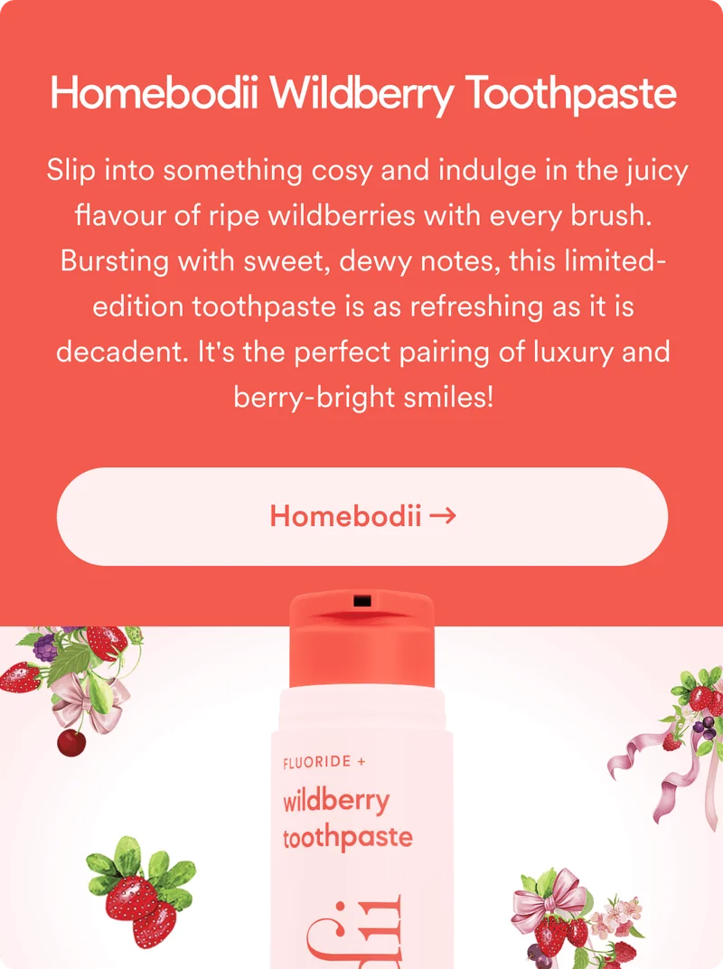Homebodii Wildberry Toothpaste. Slip into something cosy and indulge in the juicy flavour of ripe wildberries with every brush. Bursting with sweet, dewy notes, this limited-edition toothpaste is as refreshing as it is decadent. It's the perfect pairing of luxury and berry-bright smiles!