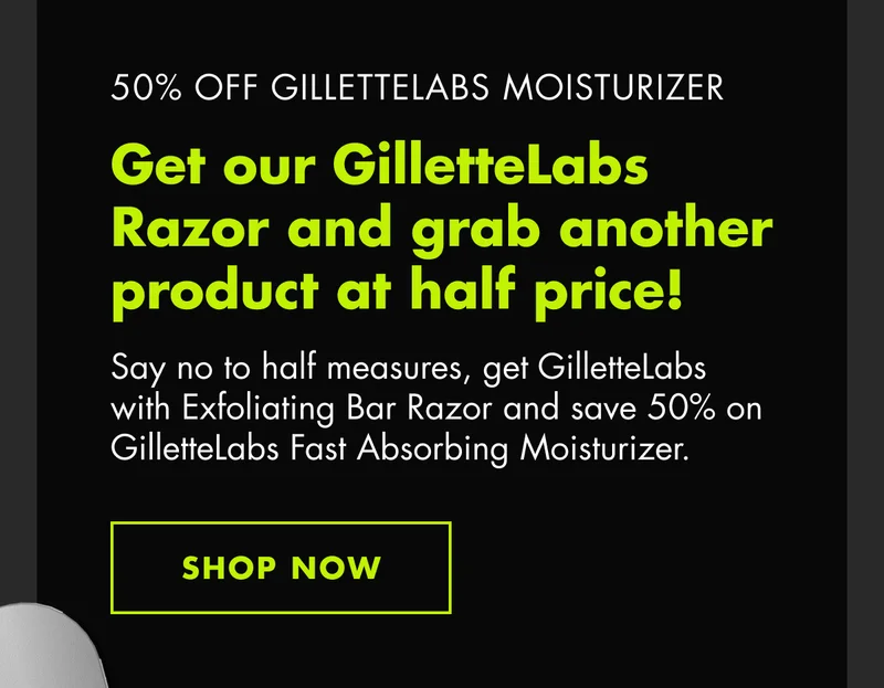 50% OFF GILLETTELABS MOISTURIZER. Get our GilletteLabs Razor and grab another product at half price! Say no to half measures, get GilletteLabs with Exfoliating Bar Razor and save 50% on GilletteLabs Fast Absorbing Moisturizer. SHOP NOW