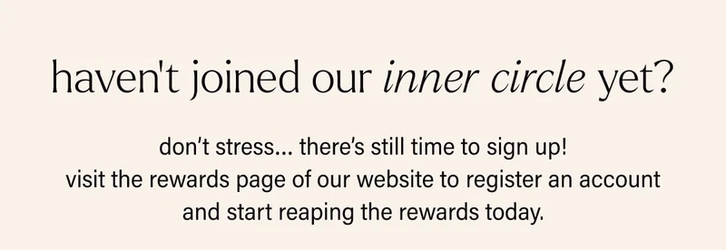 haven’t joined our inner circle yet? don’t stress… there’s still time to sign up! visit the rewards page of our website to register an account and start reaping the rewards today.