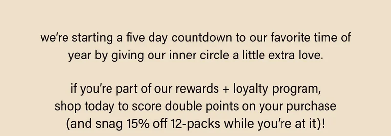 we’re starting a five day countdown to our favorite time of year by giving our inner circle a little extra love. if you’re part of our rewards + loyalty program, shop today to score double points on your purchase (and snag 15% off 12-packs while you’re at it)!