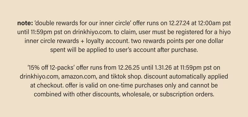 note: ‘double rewards for our inner circle’ offer runs on 12.27.24 at 12:00am pst until 11:59pm pst on drinkhiyo.com. to claim, user must be registered for a hiyo inner circle rewards + loyalty account. two rewards points per one dollar spent will be applied to user’s account after purchase.  ‘15% off 12-packs’ offer runs from 12.26.25 until 1.31.26 at 11:59pm pst on drinkhiyo.com, amazon.com, and tiktok shop. discount automatically applied at checkout. offer is valid on one-time purchases only and cannot be combined with other discounts, wholesale, or subscription orders.