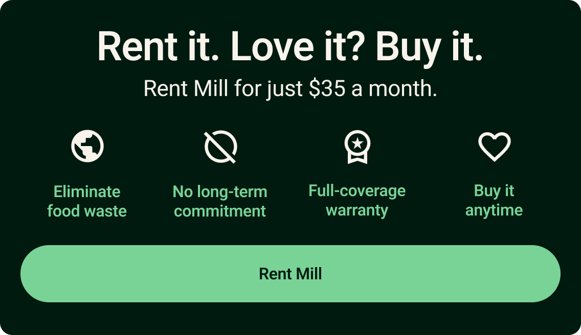 Rent it. Love it? Buy it. Rent Mill for just $35 a month. Eliminate food waaste. No long-term commitment. Full-coverage warranty. Buy it anytime. Click to rent Mill.