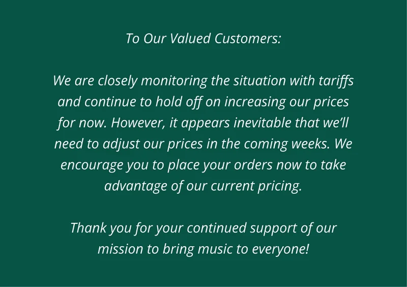 To Our Valued Customers: We are closely monitoring the situation with tariffs and continue to hold off on increasing our prices for now. However, it appears inevitable that we’ll need to adjust our prices in the coming weeks. We encourage you to place your orders now to take advantage of our current pricing. Thank you for your continued support of our mission to bring music to everyone!