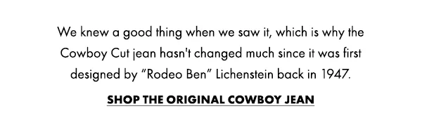 We knew a good thing when we saw it, which is why the Cowboy Cut jean hasn't changed much since it was first  designed by “Rodeo Ben” Lichenstein back in 1947. Shop the Original Cowboy Jean