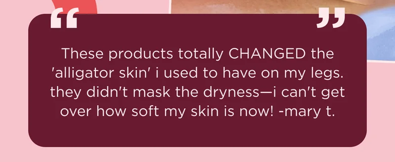 "These products totally CHANGED the 'alligator skin' i used to have on my legs. they didn't mask the dryness—i can't get over how soft my skin is now!” -mary t.